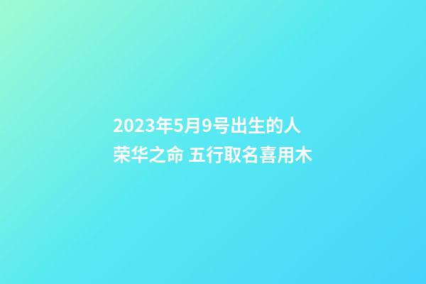 2023年5月9号出生的人荣华之命 五行取名喜用木